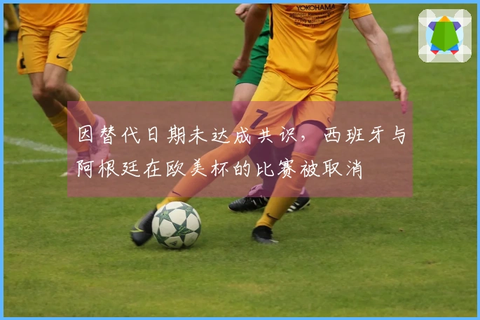 因替代日期未达成共识，西班牙与阿根廷在欧美杯的比赛被取消