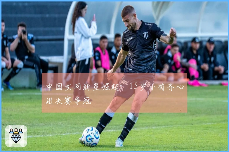 中国女网新星崛起：15岁小将齐心进决赛争冠