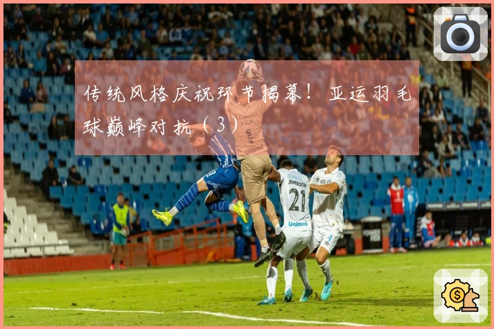 传统风格庆祝环节揭幕！亚运羽毛球巅峰对抗（3）