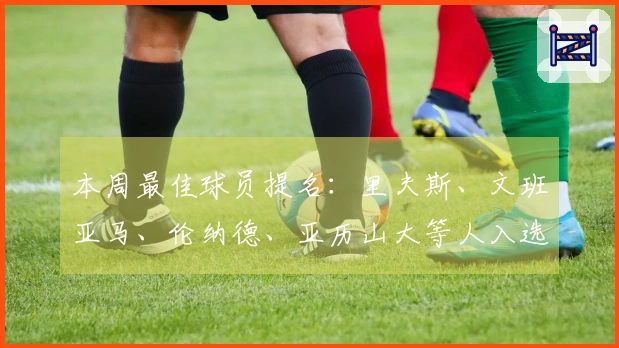 本周最佳球员提名：里夫斯、文班亚马、伦纳德、亚历山大等人入选