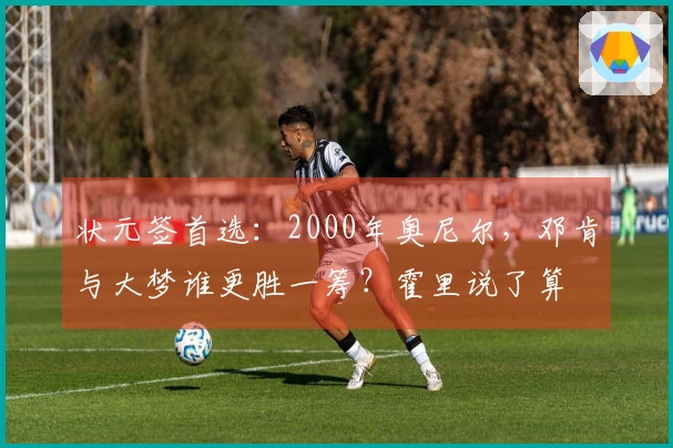 状元签首选：2000年奥尼尔，邓肯与大梦谁更胜一筹？霍里说了算