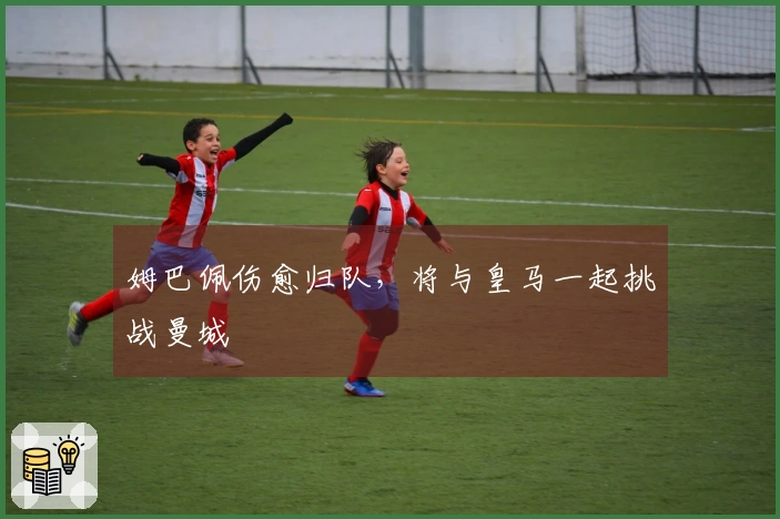 姆巴佩伤愈归队，将与皇马一起挑战曼城