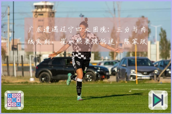 广东遭遇辽宁四大困境：三分与内线失利，崔永熙表现低迷，陈家政地位尴尬