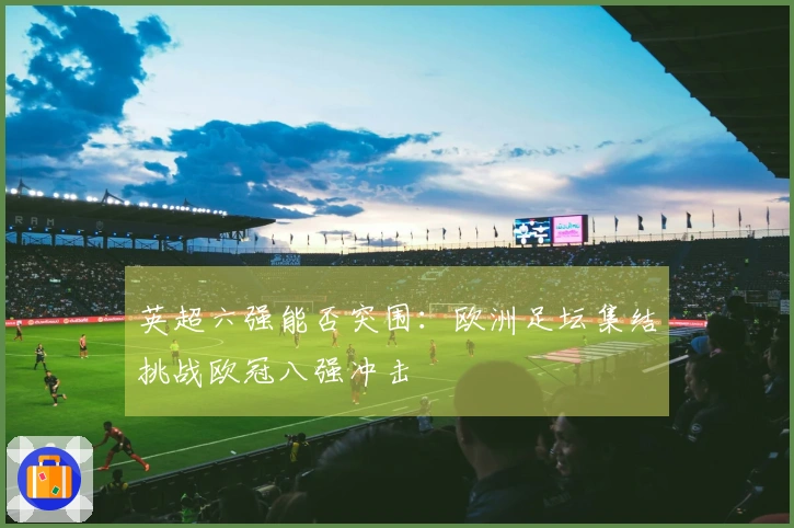 英超六强能否突围：欧洲足坛集结挑战欧冠八强冲击