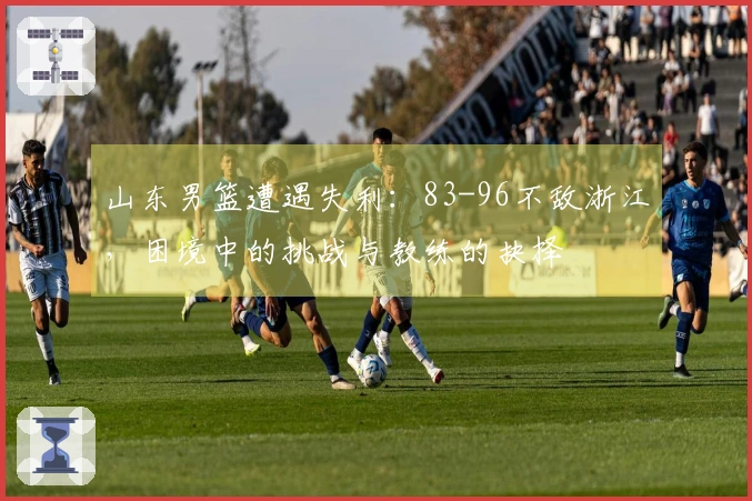 山东男篮遭遇失利：83-96不敌浙江，困境中的挑战与教练的抉择