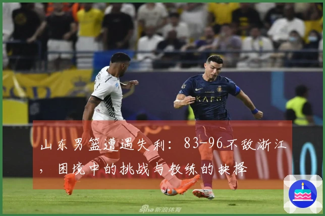 山东男篮遭遇失利：83-96不敌浙江，困境中的挑战与教练的抉择