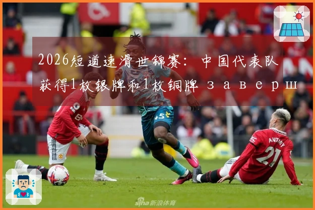 2026短道速滑世锦赛：中国代表队获得1枚银牌和1枚铜牌 завершили соревнования