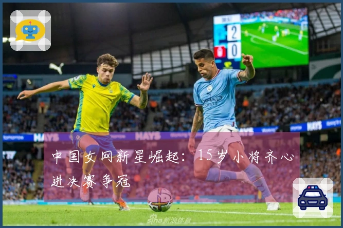 中国女网新星崛起：15岁小将齐心进决赛争冠